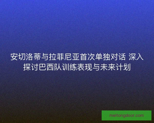 安切洛蒂与拉菲尼亚首次单独对话 深入探讨巴西队训练表现与未来计划